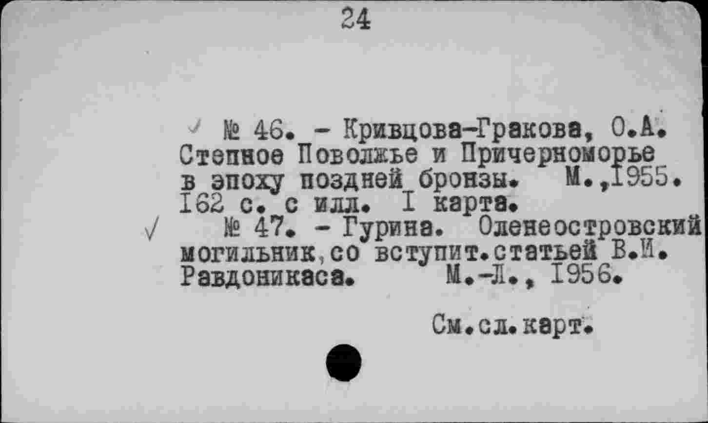 ﻿и
J fâ 46. - Кривцова-Гракова, O.A. Степнов Поволжье и Причерноморье в эпоху поздней бронзы. М.Д955. 162 с. с илл. I карта.
У № 47. - Гурина. Оленеостровский могильник,со вступит.статьей В.й. Равдоникаса. М.-Л., 1956.
См .ел. карт.